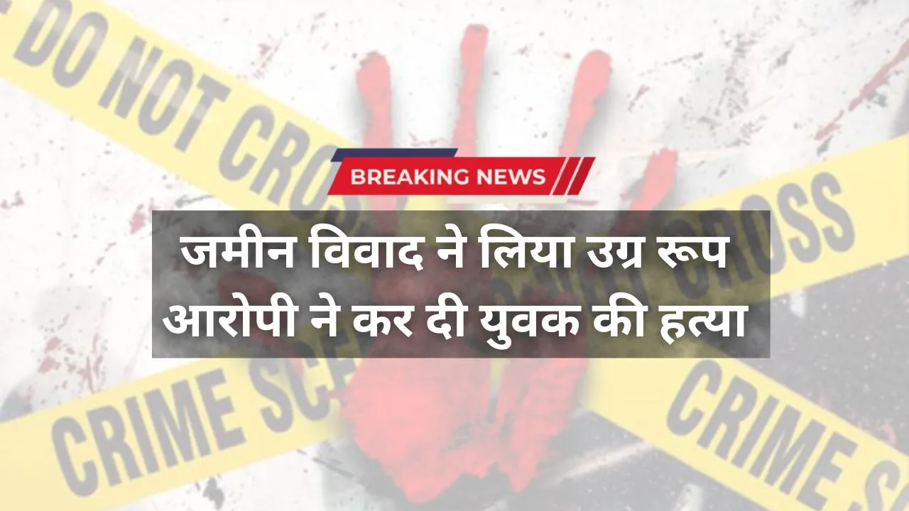 जमीन विवाद ने लिया उग्र रूप, आवेश में आरोपी ने कर दी युवक की हत्या, फिर हो गया फरार 