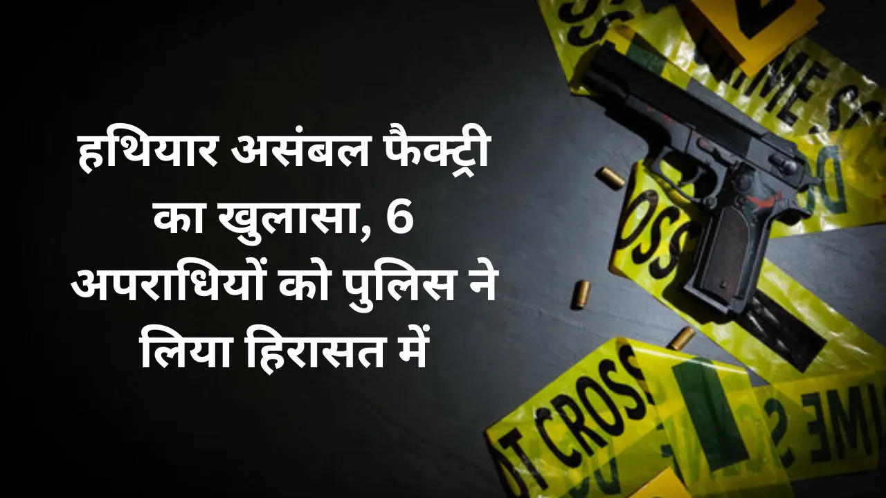 हथियार असंबल फैक्ट्री का खुलासा, 6 अपराधियों को पुलिस ने लिया हिरासत में